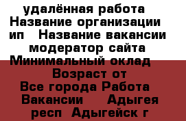 удалённая работа › Название организации ­ ип › Название вакансии ­ модератор сайта › Минимальный оклад ­ 39 500 › Возраст от ­ 18 - Все города Работа » Вакансии   . Адыгея респ.,Адыгейск г.